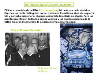 REPÚBLICA DEMOCRÁTICA ALEMANA El líder comunista de la RDA,  Eric Honnecker , fiel defensor de la doctrina Breznev  se había distinguido por su dureza en los últimos años de la guerra fría y pensaba mantener el régimen comunista totalitario en el país. Pero los acontecimientos en todos los países vecinos y las propias acciones de la URSS hicieron insostenible la presión interna e internacional. Pintada en el muro de Berlín El beso Breznev-Honneker 