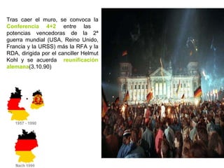 Tras caer el muro, se convoca la  Conferencia 4+2  entre las  potencias vencedoras de la 2ª guerra mundial (USA, Reino Unido, Francia y la URSS) más la RFA y la RDA, dirigida por el canciller Helmut Kohl y se acuerda  reunificación alemana (3.10.90) 
