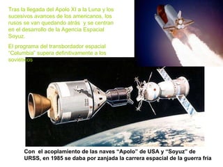 Con  el acoplamiento de las naves “Apolo” de USA y “Soyuz” de URSS, en 1985 se daba por zanjada la carrera espacial de la guerra fría Tras la llegada del Apolo XI a la Luna y los sucesivos avances de los americanos, los rusos se van quedando atrás  y se centran en el desarrollo de la Agencia Espacial Soyuz.  El programa del transbordador espacial “Columbia” supera definitivamente a los soviéticos 