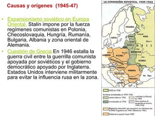 Causas y orígenes  (1945-47) Expansionismo soviético en Europa Oriental.   Stalin impone por la fuerza regímenes comunistas en Polonia, Checoslovaquia, Hungría, Rumanía, Bulgaria, Albania y zona oriental de Alemania. Cuestión de Grecia  En 1946 estalla la guerra civil entre la guerrilla comunista apoyada por soviéticos y el gobierno democrático apoyado por Inglaterra. Estados Unidos interviene militarmente para evitar la influencia rusa en la zona. 