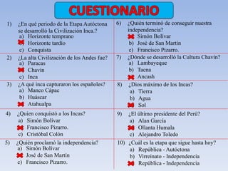 1) ¿En qué periodo de la Etapa Autóctona 
se desarrolló la Civilización Inca.? 
a) Horizonte temprano 
b) Horizonte tardío 
c) Conquista 
2) ¿La alta Civilización de los Andes fue? 
a) Paracas 
b) Chavín 
c) Inca 
3) ¿A qué inca capturaron los españoles? 
a) Manco Cápac 
b) Huáscar 
c) Atahualpa 
4) ¿Quien conquistó a los Incas? 
a) Simón Bolívar 
b) Francisco Pizarro. 
c) Cristóbal Colón 
5) ¿Quién proclamó la independencia? 
a) Simón Bolívar 
b) José de San Martín 
c) Francisco Pizarro. 
6) ¿Quién terminó de conseguir nuestra 
independencia? 
a) Simón Bolívar 
b) José de San Martín 
c) Francisco Pizarro. 
7) ¿Dónde se desarrolló la Cultura Chavín? 
a) Lambayeque 
b) Tacna 
c) Ancash 
8) ¿Dios máximo de los Incas? 
a) Tierra 
b) Agua 
c) Sol 
9) ¿El último presidente del Perú? 
a) Alan García 
b) Ollanta Humala 
c) Alejandro Toledo 
10) ¿Cuál es la etapa que sigue hasta hoy? 
a) República - Autóctona 
b) Virreinato - Independencia 
c) República - Independencia 

