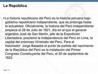Page  10
La República
La historia republicana del Perú es la historia peruana bajo
gobierno republicano independiente, que se prolonga hasta
la actualidad. Oficialmente, la historia del Perú independiente
empieza el 28 de Julio de 1821, día en el que el general
argentino José de San Martín, jefe de la Expedición
Libertadora, proclamó la Independencia del Perú en Lima, la
capital del entonces Virreinato del Perú. Para el
historiador Jorge Basadre el punto de partida del nacimiento
de la República del Perú es la instalación del Primer
Congreso Constituyente del Perú, el 20 de septiembre de
1822.
 
