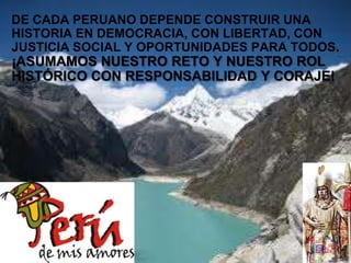 Page  19
DE CADA PERUANO DEPENDE CONSTRUIR UNA
HISTORIA EN DEMOCRACIA, CON LIBERTAD, CON
JUSTICIA SOCIAL Y OPORTUNIDADES PARA TODOS.
¡ASUMAMOS NUESTRO RETO Y NUESTRO ROL
HISTÓRICO CON RESPONSABILIDAD Y CORAJE!
 