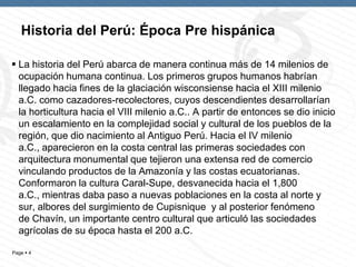 Page  4
Historia del Perú: Época Pre hispánica
 La historia del Perú abarca de manera continua más de 14 milenios de
ocupación humana continua. Los primeros grupos humanos habrían
llegado hacia fines de la glaciación wisconsiense hacia el XIII milenio
a.C. como cazadores-recolectores, cuyos descendientes desarrollarían
la horticultura hacia el VIII milenio a.C.. A partir de entonces se dio inicio
un escalamiento en la complejidad social y cultural de los pueblos de la
región, que dio nacimiento al Antiguo Perú. Hacia el IV milenio
a.C., aparecieron en la costa central las primeras sociedades con
arquitectura monumental que tejieron una extensa red de comercio
vinculando productos de la Amazonía y las costas ecuatorianas.
Conformaron la cultura Caral-Supe, desvanecida hacia el 1,800
a.C., mientras daba paso a nuevas poblaciones en la costa al norte y
sur, albores del surgimiento de Cupisnique y al posterior fenómeno
de Chavín, un importante centro cultural que articuló las sociedades
agrícolas de su época hasta el 200 a.C.
 