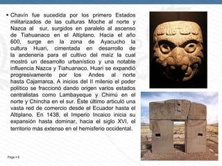 Page  6
 Chavín fue sucedida por los primero Estados
militarizados de las culturas Moche al norte y
Nazca al sur, surgidos en paralelo al ascenso
de Tiahuanaco en el Altiplano. Hacia el año
600, surge en la zona de Ayacucho la
cultura Huari, cimentada en desarrollo de
la andenería para el cultivo del maíz la cual
mostró un desarrollo urbanístico y una notable
influencia Nazca y Tiahuanaco. Huari se expandió
progresivamente por los Andes al norte
hasta Cajamarca. A inicios del II milenio el poder
político se fraccionó dando origen varios estados
centralistas como Lambayeque y Chimú en el
norte y Chincha en el sur. Éste último articuló una
vasta red de comercio desde el Ecuador hasta el
Altiplano. En 1438, el Imperio Incaico inicia su
expansión hasta dominar, hacia el siglo XVI, el
territorio más extenso en el hemisferio occidental.
 