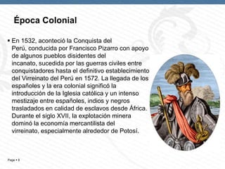 Page  8
 En 1532, aconteció la Conquista del
Perú, conducida por Francisco Pizarro con apoyo
de algunos pueblos disidentes del
incanato, sucedida por las guerras civiles entre
conquistadores hasta el definitivo establecimiento
del Virreinato del Perú en 1572. La llegada de los
españoles y la era colonial significó la
introducción de la Iglesia católica y un intenso
mestizaje entre españoles, indios y negros
trasladados en calidad de esclavos desde África.
Durante el siglo XVII, la explotación minera
dominó la economía mercantilista del
virreinato, especialmente alrededor de Potosí.
Época Colonial
 