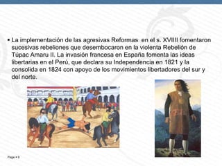 Page  9
 La implementación de las agresivas Reformas en el s. XVIIII fomentaron
sucesivas rebeliones que desembocaron en la violenta Rebelión de
Túpac Amaru II. La invasión francesa en España fomenta las ideas
libertarias en el Perú, que declara su Independencia en 1821 y la
consolida en 1824 con apoyo de los movimientos libertadores del sur y
del norte.
 