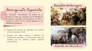 Reconquista Española
Se denomina Reconquista, al periodo de la
historia de Chile que comienza con la Batalla de
Rancagua (o Desastre de Rancagua), en 1814 y
termina en 1817 con la victoria patriota en la
Batalla de Chacabuco.
Después del desastre de Rancagua, los realistas
retoman el poder en Chile.
Durante esta etapa, vuelven a gobernar las
instituciones coloniales y se eliminaron todas las
medidas que los patriotas habían realizado
anteriormente.
Desastre de Rancagua
Batalla de Chacabuco
 