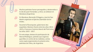 Muchos patriotas fueron perseguidos y desterrados a
la isla de Juan Fernandez, y otros, se exiliaron en
Mendoza (Argentina).
En Mendoza, Bernardo O'Higgins y José de San
Martín organizan el Ejército Libertador de los
Andes.
Durante la Reconquista, gobernaron dos
españoles: Mariano Osorio entre los años 1814 -
1815 y Francisco Casimiro Marcó del Pont entre
los años 1815 - 1817.
En esta etapa, destaca la participación de
Manuel Rodríguez, patriota que organiza
guerrillas en contra de los realistas y actúa
como espía organizando el contacto entre
patriotas de Chile y de Argentina.
 