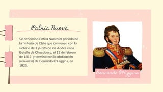 Se denomina Patria Nueva al período de
la historia de Chile que comienza con la
victoria del Ejército de los Andes en la
Batalla de Chacabuco, el 12 de febrero
de 1817, y termina con la abdicación
(renuncia) de Bernardo O'Higgins, en
1823.
Patria Nueva
Bernardo O'Higgins
 