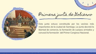 Primera junta de Gobierno
Esta junta estuvo constituida por los vecinos más
importantes de la ciudad de Santiago. La Junta decretó la
libertad de comercio, la formación de cuerpos armados y
convocó la formación del Primer Congreso Nacional.
 