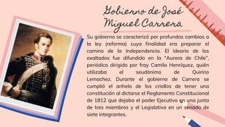 Gobierno de José
Miguel Carrera
Su gobierno se caracterizó por profundos cambios a
la ley (reforma) cuya finalidad era preparar el
camino de la Independencia. El ideario de los
exaltados fue difundido en la “Aurora de Chile”,
periódico dirigido por fray Camilo Henríquez, quién
utilizaba el seudónimo de Quirino
Lemachez. Durante el gobierno de Carrera se
cumplió el anhelo de los criollos de tener una
constitución al dictarse el Reglamento Constitucional
de 1812 que dejaba el poder Ejecutivo en una junta
de tres miembros y el Legislativo en un senado de
siete integrantes.
 