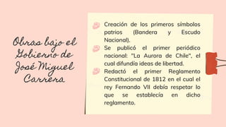 Creación de los primeros símbolos
patrios (Bandera y Escudo
Nacional).
Se publicó el primer periódico
nacional: "La Aurora de Chile", el
cual difundía ideas de libertad.
Redactó el primer Reglamento
Constitucional de 1812 en el cual el
rey Fernando VII debía respetar lo
que se establecía en dicho
reglamento.
Obras bajo el
Gobierno de
José Miguel
Carrera
 