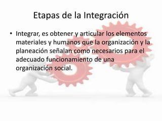 Etapas de la Integración
• Integrar, es obtener y articular los elementos
materiales y humanos que la organización y la
planeación señalan como necesarios para el
adecuado funcionamiento de una
organización social.
 