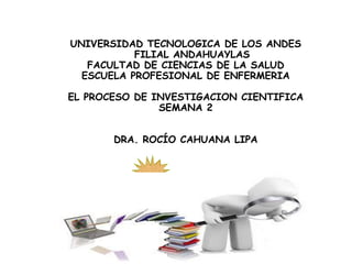 UNIVERSIDAD TECNOLOGICA DE LOS ANDES
FILIAL ANDAHUAYLAS
FACULTAD DE CIENCIAS DE LA SALUD
ESCUELA PROFESIONAL DE ENFERMERIA
EL PROCESO DE INVESTIGACION CIENTIFICA
SEMANA 2
DRA. ROCÍO CAHUANA LIPA
 
