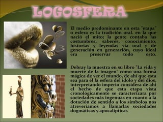 El medio predominante en esta "etapa" o esfera es la tradición oral. en la que nació el mito; la gente contaba las costumbres, saberes, conocimiento, historias y leyendas vía oral y de generación en generación, cuyo ideal era preservar todo esto. Debray la muestra en su libro "La vida y muerte de la imagen" como una forma mágica de ver el mundo, de ahí que esta sea para él la esfera del ídolo y del dios, interpretando imperio considera de ahi el hecho de que esta etapa vista cronológicamente se caracterizara por sociedades más ingenuas en cuanto a la dotación de sentido a los símbolos nos atreveríamos a llamarlas sociedades dogmáticas y apocalípticas 