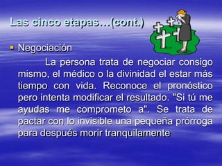 Las cinco etapas…(cont.)
 Negociación
La persona trata de negociar consigo
mismo, el médico o la divinidad el estar más
tiempo con vida. Reconoce el pronóstico
pero intenta modificar el resultado. "Si tú me
ayudas me comprometo a". Se trata de
pactar con lo invisible una pequeña prórroga
para después morir tranquilamente
 