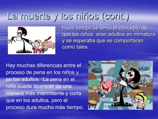 La muerte y los niños (cont.)
Hace tiempo se tenía el concepto de
que los niños eran adultos en miniatura
y se esperaba que se comportaran
como tales.
Hay muchas diferencias entre el
proceso de pena en los niños y
en los adultos. La pena en el
niño puede aparecer de una
manera más intermitente y corta
que en los adultos, pero el
proceso dura mucho más tiempo.
 