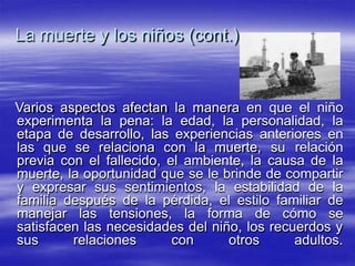La muerte y los niños (cont.)
Varios aspectos afectan la manera en que el niño
experimenta la pena: la edad, la personalidad, la
etapa de desarrollo, las experiencias anteriores en
las que se relaciona con la muerte, su relación
previa con el fallecido, el ambiente, la causa de la
muerte, la oportunidad que se le brinde de compartir
y expresar sus sentimientos, la estabilidad de la
familia después de la pérdida, el estilo familiar de
manejar las tensiones, la forma de cómo se
satisfacen las necesidades del niño, los recuerdos y
sus relaciones con otros adultos.
 