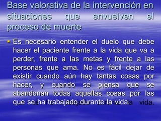 Base valorativa de la intervención en
situaciones que envuelven el
proceso de muerte
 Es necesario entender el duelo que debe
hacer el paciente frente a la vida que va a
perder, frente a las metas y frente a las
personas que ama. No es fácil dejar de
existir cuando aún hay tantas cosas por
hacer, y cuando se piensa que se
abandonan todas aquellas cosas por las
que se ha trabajado durante la vida.
 