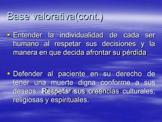Base valorativa(cont.)
 Entender
humano
la individualidad de cada ser
al respetar sus decisiones y la
manera en que decida afrontar su pérdida
 Defender al paciente en su derecho de
tener una muerte digna conforme a sus
deseos. Respetar sus creencias culturales,
religiosas y espirituales.
 