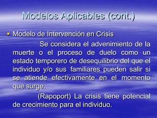 Modelos Aplicables (cont.)
 Modelo de Intervención en Crisis
Se considera el advenimiento de la
muerte o el proceso de duelo como un
estado temporero de desequilibrio del que el
individuo y/o sus familiares pueden salir si
se atiende efectivamente en el momento
que surge.
(Rapoport) La crisis tiene potencial
de crecimiento para el individuo.
 