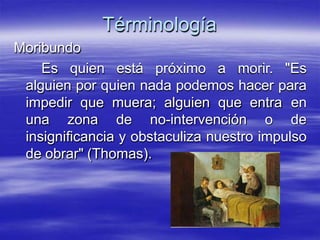 Términología
Moribundo
Es quien está próximo a morir. "Es
alguien por quien nada podemos hacer para
impedir que muera; alguien que entra en
una zona de no-intervención o de
insignificancia y obstaculiza nuestro impulso
de obrar" (Thomas).
 