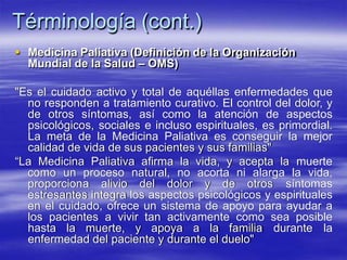 Términología (cont.)
 Medicina Paliativa (Definición de la Organización
Mundial de la Salud – OMS)
"Es el cuidado activo y total de aquéllas enfermedades que
no responden a tratamiento curativo. El control del dolor, y
de otros síntomas, así como la atención de aspectos
psicológicos, sociales e incluso espirituales, es primordial.
La meta de la Medicina Paliativa es conseguir la mejor
calidad de vida de sus pacientes y sus familias"
“La Medicina Paliativa afirma la vida, y acepta la muerte
como un proceso natural, no acorta ni alarga la vida,
proporciona alivio del dolor y de otros síntomas
estresantes integra los aspectos psicológicos y espirituales
en el cuidado, ofrece un sistema de apoyo para ayudar a
los pacientes a vivir tan activamente como sea posible
hasta la muerte, y apoya a la familia durante la
enfermedad del paciente y durante el duelo"
 