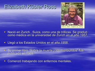 Elizabeth Kübler Ross
 Nació en Zurich , Suiza, como una de trillizas. Se graduó
como médica en la universidad de Zurich en el año 1957.
 Llegó a los Estados Unidos en el año 1958.
 Su primer libro “Sobre la muerte y los moribundos” fue
publicado en 1969.
 Comenzó trabajando con enfermos mentales.
 