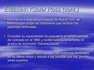 Elizabeth Kübler Ross (cont.)
 Durante su trabajo en un hospital de Nueva York, se
horrorizó por el tipo de tratamiento que recibían los
pacientes terminales.
 Completó su especialidad de psiquiatría en la Universidad
de Colorado en el 1963 y recibió subsiguientemente 23
grados de doctorado “Honoris Causa”.
 Creó una fundación para ayudar a los enfermos terminales
en su última etapa y educar a las familias que han perdido
seres queridos.
 