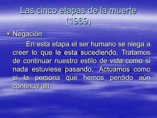 Las cinco etapas de la muerte
(1969)
 Negación
En esta etapa el ser humano se niega a
creer lo que le esta sucediendo. Tratamos
de continuar nuestro estilo de vida como si
nada estuviese pasando. Actuamos como
si la persona que hemos perdido aún
continua allí.
 
