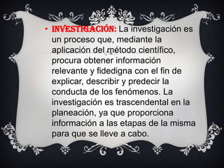 INVESTIGACIÓN: La investigación es un proceso que, mediante la aplicación del método científico, procura obtener información relevante y fidedigna con el fin de explicar, describir y predecir la conducta de los fenómenos. La investigación es trascendental en la planeación, ya que proporciona información a las etapas de la misma para que se lleve a cabo.