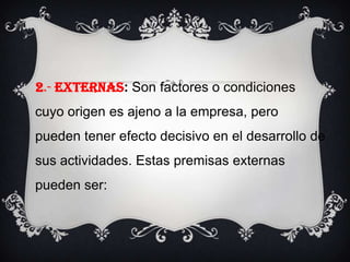 2.- EXTERNAS: Son factores o condiciones cuyo origen es ajeno a la empresa, pero pueden tener efecto decisivo en el desarrollo de sus actividades. Estas premisas externas pueden ser: