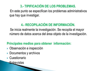 3.- TIPIFICACIÓN DE LOS PROBLEMAS.
 En este punto se especifican los problemas administrativos
 que hay que investigar.

          4.- RECOPILACIÓN DE INFORMACIÓN.
 Se inicia realmente la investigación. Se recopila el mayor
 número de datos acerca del área objeto de la investigación.

Principales medios para obtener información:
 Observación e inspección
 Documentos y archivos
 Cuestionario
 Entrevistas
 