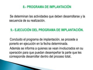 8.- PROGRAMA DE IMPLANTACIÓN

Se determinan las actividades que deben desarrollarse y la
secuencia de su realización.

9.- EJECUCIÓN DEL PROGRAMA DE IMPLANTACIÓN.

Concluido el programa de implantación, se procede a
ponerlo en ejecución en la fecha determinada.
Además se informa a quienes se vean involucrados en su
operación para que puedan desempeñar la parte que les
corresponde desarrollar dentro del proceso total.
 