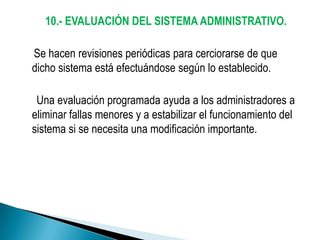 10.- EVALUACIÓN DEL SISTEMA ADMINISTRATIVO.

Se hacen revisiones periódicas para cerciorarse de que
dicho sistema está efectuándose según lo establecido.

 Una evaluación programada ayuda a los administradores a
eliminar fallas menores y a estabilizar el funcionamiento del
sistema si se necesita una modificación importante.
 