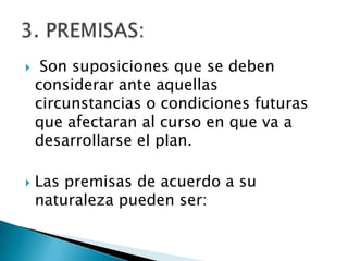     Son suposiciones que se deben
    considerar ante aquellas
    circunstancias o condiciones futuras
    que afectaran al curso en que va a
    desarrollarse el plan.

   Las premisas de acuerdo a su
    naturaleza pueden ser:
 