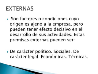    Son factores o condiciones cuyo
    origen es ajeno a la empresa, pero
    pueden tener efecto decisivo en el
    desarrollo de sus actividades. Estas
    premisas externas pueden ser:

   De carácter político. Sociales. De
    carácter legal. Económicas. Técnicas.
 