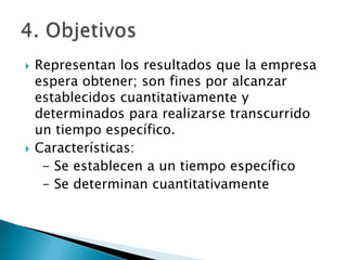    Representan los resultados que la empresa
    espera obtener; son fines por alcanzar
    establecidos cuantitativamente y
    determinados para realizarse transcurrido
    un tiempo específico.
   Características:
     - Se establecen a un tiempo específico
     - Se determinan cuantitativamente
 