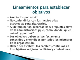 Lineamientos para establecer
             objetivos
 Asentarlos por escrito
 No confundirlos con los medios o las
  estrategias para alcanzarlos.
 Al determinarlos, recordar las 6 preguntas clave
  de la administración: ¿qué, cómo, dónde, quién,
  cuándo y por qué?
 Los objetivos deben ser perfectamente
  conocidos y entendidos por todos los miembros
  de la organización.
 Deben ser estables; los cambios continuos en
  los objetivos originan conflictos y confusiones.
 