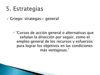    Griego: strategas= general


      “Cursos de acción general o alternativas que
         señalan la dirección por seguir, como el
        empleo general de los recursos y esfuerzos
        para lograr los objetivos en las condiciones
                      más ventajosas.”
 