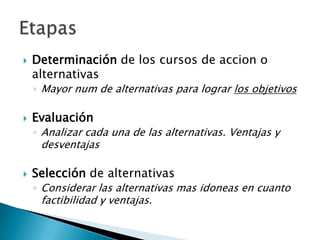    Determinación de los cursos de accion o
    alternativas
    ◦ Mayor num de alternativas para lograr los objetivos

   Evaluación
    ◦ Analizar cada una de las alternativas. Ventajas y
     desventajas

   Selección de alternativas
    ◦ Considerar las alternativas mas idoneas en cuanto
     factibilidad y ventajas.
 