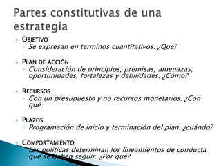    OBJETIVO
    ◦ Se expresan en terminos cuantitativos. ¿Qué?

   PLAN DE ACCIÓN
    ◦ Consideración de principios, premisas, amenazas,
     oportunidades, fortalezas y debilidades. ¿Cómo?

   RECURSOS
    ◦ Con un presupuesto y no recursos monetarios. ¿Con
     qué

   PLAZOS
    ◦ Programación de inicio y terminación del plan. ¿cuándo?

   COMPORTAMIENTO
    ◦ Las politicas determinan los lineamientos de conducta
     que se deben seguir. ¿Por qué?
 