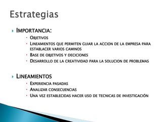  IMPORTANCIA:
        OBJETIVOS
        LINEAMIENTOS QUE PERMITEN GUIAR LA ACCION DE LA EMPRESA PARA
         ESTABLACER VARIOS CAMINOS
        BASE DE OBJETIVOS Y DECICIONES
        DESARROLLO DE LA CREATIVIDAD PARA LA SOLUCION DE PROBLEMAS


   LINEAMIENTOS
        EXPERIENCIA PASADAS
        ANALIZAR CONSECUENCIAS
        UNA VEZ ESTABLECIDAS HACER USO DE TECNICAS DE INVESTIGACIÓN
 
