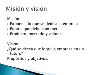 Misión
 Expone a lo que se dedica la empresa.
 Puntos que debe contener.
 Producto, mercado y valores.


Visión
¿Qué se desea que logre la empresa en un
 futuro?
Propósitos y objetivos.
 