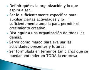    Definir qué es la organización y lo que
    aspira a ser.
   Ser lo suficientemente específica para
    auxiliar ciertas actividades y lo
    suficientemente amplia para permitir el
    crecimiento creativo.
   Distinguir a una organización de todas las
    demás.
   Servir como marco para evaluar las
    actividades presentes y futuras.
   Ser formulada en términos tan claros que se
    puedan entender en TODA la empresa
 