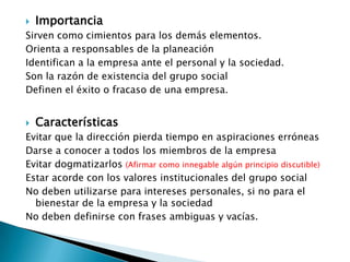    Importancia
Sirven como cimientos para los demás elementos.
Orienta a responsables de la planeación
Identifican a la empresa ante el personal y la sociedad.
Son la razón de existencia del grupo social
Definen el éxito o fracaso de una empresa.


   Características
Evitar que la dirección pierda tiempo en aspiraciones erróneas
Darse a conocer a todos los miembros de la empresa
Evitar dogmatizarlos (Afirmar como innegable algún principio discutible)
Estar acorde con los valores institucionales del grupo social
No deben utilizarse para intereses personales, si no para el
  bienestar de la empresa y la sociedad
No deben definirse con frases ambiguas y vacías.
 