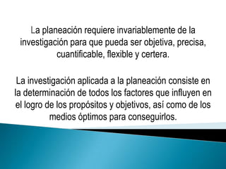 La planeación requiere invariablemente de la
 investigación para que pueda ser objetiva, precisa,
           cuantificable, flexible y certera.

 La investigación aplicada a la planeación consiste en
la determinación de todos los factores que influyen en
 el logro de los propósitos y objetivos, así como de los
           medios óptimos para conseguirlos.
 