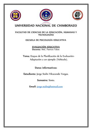 UNIVERSIDAD NACIONAL DE CHIMBORAZO
FACULTAD DE CIENCIAS DE LA EDUCACIÓN, HUMANAS Y
TECNOLOGÍAS
ESCUELA DE PSICOLOGÍA EDUCATIVA
EVALUACIÓN EDUCATIVA
Docente: MsC. Patricio Tobar.
Tema: Etapas de la Planificación de la Evaluación-
Adaptación a un ejemplo (Vehículo).
Datos informativos:
Estudiante: Jorge Stalin Vilcacundo Vargas.
Semestre: Sexto.
Email: jorge-stalin@hotmail.com
 