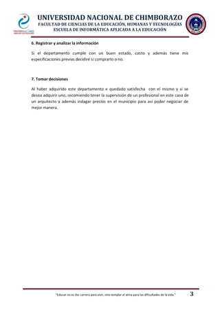 UNIVERSIDAD NACIONAL DE CHIMBORAZO
FACULTAD DE CIENCIAS DE LA EDUCACIÓN, HUMANAS Y TECNOLOGÍAS
ESCUELA DE INFORMÁTICA APLICADA A LA EDUCACIÓN
"Educar no es dar carrera para vivir, sino templar el alma para las dificultades de la vida." 3
6. Registrar y analizar la información
Si el departamento cumple con un buen estado, costo y además tiene mis
especificaciones previas decidiré si comprarlo o no.
7. Tomar decisiones
Al haber adquirido este departamento e quedado satisfecha con el mismo y si se
desea adquirir uno, recomiendo tener la supervisión de un profesional en este caso de
un arquitecto y además indagar precios en el municipio para así poder negociar de
mejor manera.
 